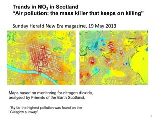 13 
Trends in NO2 in Scotland “Air pollution: the mass killer that keeps on killing” Sunday Herald New Era magazine, 19 May 2013 
“By far the highest pollution was found on the Glasgow subway” 
Maps based on monitoring for nitrogen dioxide, analysed by Friends of the Earth Scotland.  