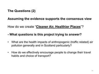 The Questions (2) Assuming the evidence supports the consensus view How do we create “Cleaner Air, Healthier Places”? - What questions is this project trying to answer? 
•What are the health impacts of anthropogenic (traffic related) air pollution generally and in Scotland particularly? 
•How do we effectively encourage people to change their travel habits and choice of transport? 
14  