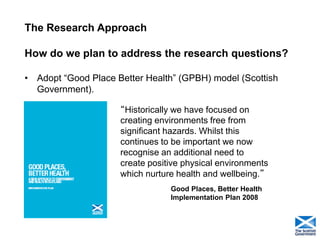 The Research Approach How do we plan to address the research questions? 
•Adopt “Good Place Better Health” (GPBH) model (Scottish Government). 
19 
“Historically we have focused on creating environments free from significant hazards. Whilst this continues to be important we now recognise an additional need to create positive physical environments which nurture health and wellbeing.” 
Good Places, Better Health Implementation Plan 2008  