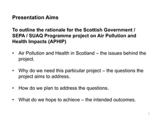 Presentation Aims To outline the rationale for the Scottish Government / SEPA / SUAQ Programme project on Air Pollution and Health Impacts (APHIP) 
•Air Pollution and Health in Scotland – the issues behind the project. 
•Why do we need this particular project – the questions the project aims to address. 
•How do we plan to address the questions. 
•What do we hope to achieve – the intended outcomes. 
2  