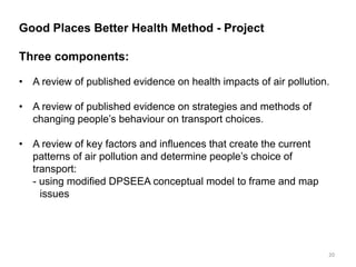Good Places Better Health Method - Project Three components: 
•A review of published evidence on health impacts of air pollution. 
•A review of published evidence on strategies and methods of changing people’s behaviour on transport choices. 
•A review of key factors and influences that create the current patterns of air pollution and determine people’s choice of transport: - using modified DPSEEA conceptual model to frame and map issues 
20  