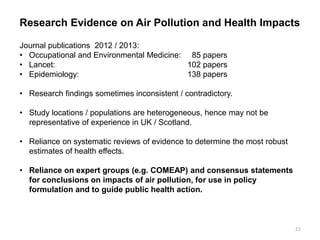 Research Evidence on Air Pollution and Health Impacts Journal publications 2012 / 2013: 
• Occupational and Environmental Medicine: 85 papers 
• Lancet: 102 papers 
• Epidemiology: 138 papers 
•Research findings sometimes inconsistent / contradictory. 
•Study locations / populations are heterogeneous, hence may not be representative of experience in UK / Scotland. 
•Reliance on systematic reviews of evidence to determine the most robust estimates of health effects. 
•Reliance on expert groups (e.g. COMEAP) and consensus statements for conclusions on impacts of air pollution, for use in policy formulation and to guide public health action. 
21  