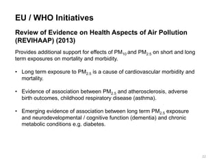 EU / WHO Initiatives Review of Evidence on Health Aspects of Air Pollution (REVIHAAP) (2013) Provides additional support for effects of PM10 and PM2.5 on short and long term exposures on mortality and morbidity. 
•Long term exposure to PM2.5 is a cause of cardiovascular morbidity and mortality. 
•Evidence of association between PM2.5 and atherosclerosis, adverse birth outcomes, childhood respiratory disease (asthma). 
•Emerging evidence of association between long term PM2.5 exposure and neurodevelopmental / cognitive function (dementia) and chronic metabolic conditions e.g. diabetes. 
22  