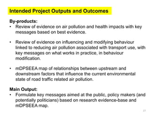 By-products: 
•Review of evidence on air pollution and health impacts with key messages based on best evidence. 
•Review of evidence on influencing and modifying behaviour linked to reducing air pollution associated with transport use, with key messages on what works in practice, in behaviour modification. 
•mDPSEEA map of relationships between upstream and downstream factors that influence the current environmental state of road traffic related air pollution. Main Output: 
•Formulate key messages aimed at the public, policy makers (and potentially politicians) based on research evidence-base and mDPSEEA map. 
27 
Intended Project Outputs and Outcomes 