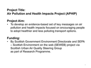 Project Title: Air Pollution and Health Impacts Project (APHIP) Project Aim: 
•To develop an evidence-based set of key messages on air pollution and health impacts focused on encouraging people to adopt healthier and less polluting transport options. Funding: 
•By Scottish Government Environment Directorate and SEPA – Scottish Environment on the web (SEWEB) project via Scottish Urban Air Quality Steering Group as part of Research Programme. 
7  