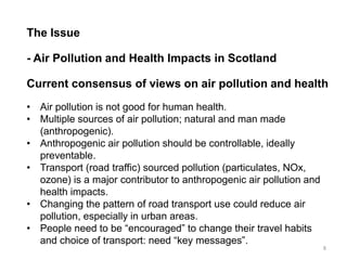 The Issue - Air Pollution and Health Impacts in Scotland Current consensus of views on air pollution and health 
•Air pollution is not good for human health. 
•Multiple sources of air pollution; natural and man made (anthropogenic). 
•Anthropogenic air pollution should be controllable, ideally preventable. 
•Transport (road traffic) sourced pollution (particulates, NOx, ozone) is a major contributor to anthropogenic air pollution and health impacts. 
•Changing the pattern of road transport use could reduce air pollution, especially in urban areas. 
•People need to be “encouraged” to change their travel habits and choice of transport: need “key messages”. 
8  