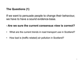 The Questions (1) If we want to persuade people to change their behaviour, we have to have a sound evidence-base. - Are we sure the current consensus view is correct? 
•What are the current trends in road transport use in Scotland? 
•How bad is (traffic related) air pollution in Scotland? 
9  
