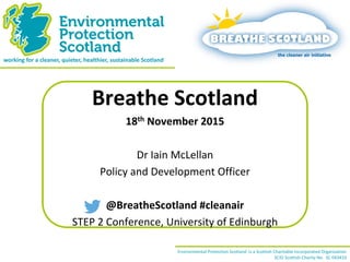 working for a cleaner, quieter, healthier, sustainable Scotland 
Environmental Protection Scotland is a Scottish Charitable Incorporated Organisation 
SCIO Scottish Charity No. SC 043410 
Breathe Scotland 
18th November 2015 
Dr Iain McLellan 
Policy and Development Officer 
@BreatheScotland #cleanair 
STEP 2 Conference, University of Edinburgh  