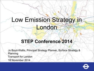 Low Emission Strategy in London STEP Conference 2014 
Jo Boyd-Wallis, Principal Strategy Planner, Surface Strategy & Planning 
Transport for London 
18 November 2014  