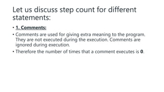 Let us discuss step count for different
statements:
• 1. Comments:
• Comments are used for giving extra meaning to the program.
They are not executed during the execution. Comments are
ignored during execution.
• Therefore the number of times that a comment executes is 0.
 
