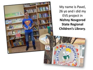 My name is Pavel,
26 yo and i did my
EVS project in
Nizhny Novgorod
State Regional
Children’s Library.
 