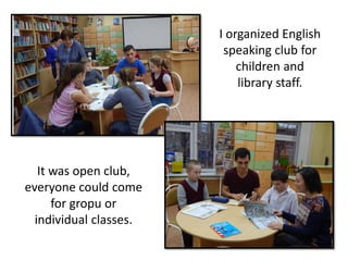 I organized English
speaking club for
children and
library staff.
It was open club,
everyone could come
for gropu or
individual classes.
 