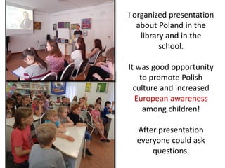 I organized presentation
about Poland in the
library and in the
school.
It was good opportunity
to promote Polish
culture and increased
European awareness
among children!
After presentation
everyone could ask
questions.
 