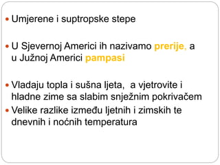  Umjerene i suptropske stepe
 U Sjevernoj Americi ih nazivamo prerije, a
u Južnoj Americi pampasi
 Vladaju topla i sušna ljeta, a vjetrovite i
hladne zime sa slabim snježnim pokrivačem
 Velike razlike između ljetnih i zimskih te
dnevnih i noćnih temperatura
 