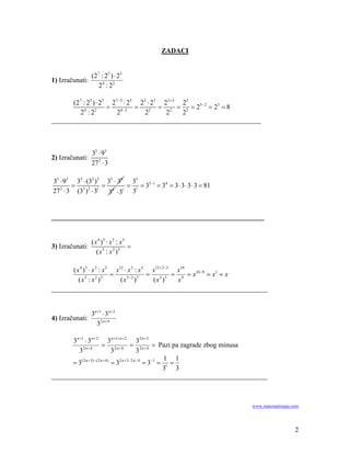 ZADACI


                 ( 27 : 25 ) ⋅ 23
1) Izračunati:
                     24 : 22

      (27 : 25 ) ⋅ 23 27 −5 ⋅ 23 22 ⋅ 23 22+3 25
                     =          =       = 2 = 2 = 25 − 2 = 23 = 8
         24 : 22        24 − 2     22     2   2
_____________________________________________________________



                 35 ⋅ 93
2) Izračunati:
                 27 2 ⋅ 3

35 ⋅ 93 35 ⋅ (32 )3 35 ⋅ 36 35
       = 3 2 1 = 6 1 = 1 = 35−1 = 34 = 3 ⋅ 3 ⋅ 3 ⋅ 3 = 81
27 ⋅ 3 (3 ) ⋅ 3
   2
                    3 ⋅3 3


______________________________________________________________


                 ( x 4 )3 ⋅ x 3 : x 5
3) Izračunati:                        =
                    ( x 5 : x 2 )3

      ( x 4 ) 3 ⋅ x 3 : x 5 x12 ⋅ x 3 : x 5 x12+ 3−5 x10
                           =               = 3 3 = 9 = x10−9 = x1 = x
         ( x 5 : x 2 )3       ( x 5− 2 ) 3  (x )     x
_______________________________________________________________


                 3n +1 ⋅ 3n + 2
4) Izračunati:
                   32 n + 4

      3 n +1 ⋅ 3 n + 2 3 n +1+ n + 2 3 2 n + 3
                          = 2 n + 4 = 2 n + 4 = Pazi pa zagrade zbog minusa
          32n+ 4                 3              3
                                                            1 1
      = 3( 2 n + 3) −( 2 n + 4 ) = 32 n +3− 2 n − 4 = 3−1 = 1 =
                                                           3 3
_______________________________________________________________



                                                                     www.matematiranje.com




                                                                                        2
 