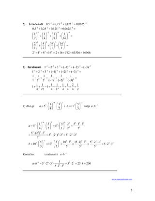 5)   Izračunati 0,5−1 + 0,25−2 + 0,125−3 + 0,0625−4
        0,5−1 + 0,25−2 + 0,125−3 + 0,0625−4 =
                −1               −2            −3               −4
         ⎛1⎞  ⎛1⎞  ⎛1⎞  ⎛1⎞
         ⎜ ⎟ +⎜ ⎟ +⎜ ⎟ +⎜ ⎟ =
         ⎝2⎠  ⎝4⎠  ⎝8⎠  ⎝ 16 ⎠
                1            2             3                4
      ⎛ 2 ⎞ ⎛ 4 ⎞ ⎛ 8 ⎞ ⎛ 16 ⎞
      ⎜ ⎟ +⎜ ⎟ +⎜ ⎟ +⎜ ⎟ =
      ⎝1⎠ ⎝ 2⎠ ⎝1⎠ ⎝ 1 ⎠
      21 + 4 2 + 83 + 16 4 = 2 + 16 + 512 + 65536 = 66066
_________________________________________________________________


6) Izračunati 1−1 + 2 −2 + 3−3 + (−1) −1 + (−2) −2 + (−3) −3
      1−1 + 2 −2 + 3−3 + (−1) −1 + (−2) −2 + (−3) −3 =
       1 1 1             1        1         1
        + 2+ 3+              +         +        =
       1 2 3 (−1) (−2) (−3) 3
                           1         2


          1 1            1 1 1 1 2 1
      1+ +         −1+ −          = + = =
          4 27           4 27 4 4 4 2
_________________________________________________________________


                                          −4            2            −2
                             ⎛1⎞ ⎛3⎞              ⎛5⎞
7) Ako je            a = 5 ⋅ ⎜ ⎟ ⋅ ⎜ ⎟ i b = 10 3 ⎜ ⎟
                             3
                                                                          nadji a ⋅ b −1
                             ⎝4⎠ ⎝2⎠              ⎝3⎠



                       −4             2                     4
              ⎛1⎞ ⎛3⎞                  ⎛4⎞ 3
                                                 2
                                                      53 ⋅ 44 ⋅ 32
     a = 53 ⋅ ⎜ ⎟ ⋅ ⎜ ⎟ = 53 ⋅ ⎜ ⎟ ⋅ 2 =
              ⎝4⎠ ⎝2⎠                  ⎝1⎠ 2               22
       53 ⋅ (22 ) 4 ⋅ 32
     =         2
                         = 53 ⋅ (22 )3 ⋅ 32 = 53 ⋅ 26 ⋅ 32
             2
                        −2                          2
                          ⎛ 3 ⎞ 10 ⋅ 3    (5 ⋅ 2)3 ⋅ 32 53 ⋅ 23 ⋅ 32
                                  3   2
              ⎛5⎞
     b = 10 ⋅ ⎜ ⎟ = 103 ⋅ ⎜ ⎟ =
            3
                                        =              =             = 5 ⋅ 23 ⋅ 32
              ⎝ 3⎠        ⎝ 5⎠    52           52            52

Konačno:                    izračunati i a ⋅ b −1

                         1
         a ⋅ b −1 = 53 ⋅ 26 ⋅ 32 ⋅
                              = 52 ⋅ 23 = 25 ⋅ 8 = 200
                     5⋅ 2 ⋅3
                         3  2

______________________________________________________________


                                                                                           www.matematiranje.com




                                                                                                              3
 