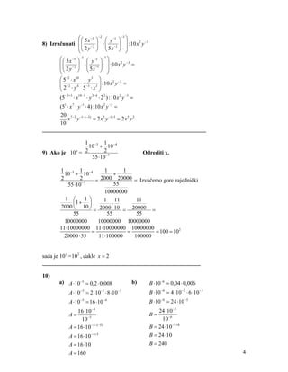 ⎛ ⎛ 5 x −5 ⎞ −2 ⎛ y −1 ⎞ −3 ⎞
8) Izračunati ⎜ ⎜ − 2 ⎟ ⋅ ⎜ −1 ⎟ ⎟ : 10 x 2 y −3
              ⎜ ⎜ 2 y ⎟ ⎜ 5x ⎟ ⎟
              ⎝⎝         ⎠ ⎝         ⎠ ⎠
       ⎛ ⎛ 5 x −5 ⎞ −2 ⎛ y −1 ⎞ −3 ⎞
       ⎜⎜                          ⎟
         ⎜ 2 y − 2 ⎟ ⋅ ⎜ 5 x −1 ⎟ ⎟ : 10 x y =
                                          2 −3
       ⎜           ⎟ ⎜          ⎟
       ⎝⎝          ⎠ ⎝          ⎠ ⎠
       ⎛ 5−2 ⋅ x10      y3 ⎞
       ⎜ − 2 4 ⋅ −3 3 ⎟ : 10 x 2 y −3 =
       ⎜                        ⎟
       ⎝ 2 ⋅y 5 ⋅x ⎠
       (5− 2+3 ⋅ x10−3 ⋅ y 3− 4 ⋅ 2 2 ) : 10 x 2 y −3 =
      (51 ⋅ x 7 ⋅ y −1 ⋅ 4) : 10 x 2 y −3 =
      20 7 − 2 −1−( −3)
          x y               = 2 x 5 y −1+ 3 = 2 x 5 y 2
      10
__________________________________________________________

               1 −3 1 − 4
                 10 + 10
9) Ako je 10 =
            x  2       2                                   Odrediti x.
                  55 ⋅10 −7

       1 −3 1 − 4         1       1
         10 + 10              +
       2        2      = 2000 20000 = Izvučemo gore zajednički
          55 ⋅10 −7
                              55
                          10000000
         1 ⎛       1⎞     1 11         11
            ⎜1 + ⎟           ⋅
       2000 ⎝ 10 ⎠ 2000 10
                      =          = 20000 =
            55             55          55
         10000000       10000000 10000000
       11⋅10000000 11⋅10000000 10000000
                     =              =        = 100 = 102
         20000 ⋅ 55     11⋅100000     100000


sada je 10 x = 10 2 , dakle x = 2
________________________________________________________

10)
       a) A ⋅10 −5 = 0,2 ⋅ 0,008                      b)     B ⋅10 −6 = 0,04 ⋅ 0,006
            A ⋅10 −5 = 2 ⋅10 −1 ⋅ 8 ⋅10 −3                   B ⋅10 −6 = 4 ⋅10 − 2 ⋅ 6 ⋅10 −3
            A ⋅10 −5 = 16 ⋅10 − 4                            B ⋅10 −6 = 24 ⋅10 −5
                16 ⋅10 − 4                                       24 ⋅10 −5
            A=                                               B=
                  10 −5                                           10 −6
            A = 16 ⋅10 −4−( −5)                              B = 24 ⋅10 −5+ 6
            A = 16 ⋅10 −4+5                                  B = 24 ⋅10
            A = 16 ⋅10                                       B = 240
            A = 160                                                                            4
 