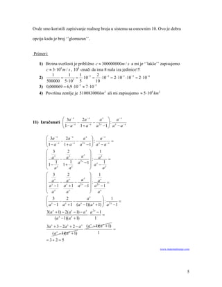 Ovde smo koristili zapisivanje realnog broja u sistemu sa osnovnim 10. Ovo je dobra

opcija kada je broj ‘’glomazan’’.


Primeri:

   1) Brzina svetlosti je približno c ≈ 300000000m / s a mi je ‘’lakše’’ zapisujemo
      c ≈ 3 ⋅108 m / s , 108 -znači da ima 8 nula iza jedinice!!!
         1           1      1           2
   2)          =          = ⋅10 −5 = ⋅10 −5 = 2 ⋅10 −1 ⋅10 −5 = 2 ⋅10 −6
      500000 5 ⋅10      5
                            5         10
                           −5        −5
   3) 0,000069 = 6,9 ⋅10 ≈ 7 ⋅10
   4) Površina zemlje je 510083000km 2 ali mi zapisujemo ≈ 5 ⋅108 km 2




               ⎛ 3a − x   2a − x    ax ⎞    a−x
11) Izračunati ⎜        −        − 2x ⎟ : x
               ⎜ 1− a−x 1+ a−x a −1 ⎟ a − a−x
               ⎝                       ⎠

       ⎛ 3a − x    2a − x    ax ⎞        a−x
       ⎜ 1− a−x − 1+ a−x − a2x −1 ⎟ : a x − a−x =
       ⎜                          ⎟
       ⎝                          ⎠
       ⎛ 3          2           ⎞        1
       ⎜ ax          x      ax ⎟          x
       ⎜        − a − 2x ⎟ : a                =
             1
       ⎜ 1− x 1+ x    1 a −1 ⎟ x 1
                                    a − x
       ⎝ a           a          ⎠           a
       ⎛ 3        2           ⎞    1
       ⎜ x         x    ax ⎟ ax
       ⎜ xa − a −             ⎟:         =
       ⎜ a −1 a x + 1 a2 x −1 ⎟ a2 x −1
       ⎜ x                    ⎟
       ⎝ a        ax          ⎠ ax
       ⎛ 3       2          ax        ⎞    1
       ⎜ x    − x    − x              ⎟ : 2x =
       ⎝ a − 1 a + 1 (a − 1)(a + 1) ⎠ a − 1
                                x


        3(a x + 1) − 2(a x − 1) − a x a 2 x − 1
                                     ⋅          =
              (a x − 1)(a x + 1)          1
        3a x + 3 − 2a x + 2 − a x (a − 1)(a + 1)
                                    x      x

                                 ⋅               =
            (a x − 1)(a x + 1)          1
       = 3+ 2 = 5

                                                                       www.matematiranje.com




                                                                                          5
 
