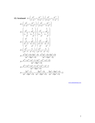 ⎛ an          a −n ⎞ ⎛ a n          a −n ⎞
13) Izračunati A = ⎜            +        ⎟−⎜
                     ⎜ 1 − a −n 1 + a −n ⎟ ⎜ 1 + a −n 1 − a −n ⎟
                                                       +       ⎟
                     ⎝                   ⎠ ⎝                   ⎠
          ⎛ a  n
                        a −n
                               ⎞ ⎛ a   n
                                               a −n
                                                      ⎞
       A=⎜       −n
                    +            −
                            −n ⎟ ⎜       −n
                                            +      −n ⎟
          ⎝ 1− a      1+ a ⎠ ⎝ 1+ a           1− a ⎠
            ⎛           1 ⎞ ⎛             1 ⎞
            ⎜ an         n  ⎟ ⎜ an         n  ⎟
        A=⎜         + a ⎟−⎜            + a ⎟
            ⎜ 1 − 1n 1 + 1n ⎟ ⎜ 1 + 1n 1 − 1n ⎟
            ⎝ a          a ⎠ ⎝ a           a ⎠
            ⎛ a  n
                        1 ⎞ ⎛             1 ⎞
            ⎜               ⎟ ⎜ an            ⎟
        A = ⎜ n1 + n
                         n
                       a ⎟−⎜           + nan ⎟
            ⎜ a −1 a +1 ⎟ ⎜ a +1 a −1 ⎟
                                  n

            ⎜ n             ⎟ ⎜ n             ⎟
            ⎝ a        an ⎠ ⎝ a           an ⎠
            ⎛ a 2n     1 ⎞ ⎛ a 2n        1 ⎞
        A=⎜ n       + n    ⎟−⎜ n      + n ⎟
            ⎝ a −1 a +1 ⎠ ⎝ a +1 a −1 ⎠
             a 2 n (a n + 1) + 1(a n − 1) a 2 n (a n − 1) + 1(a n + 1)
        A=                               −
                   (a n − 1)(a n + 1)           (a n + 1)(a n − 1)
             a 3n + a 2 n + a n − 1 − (a 3n − a 2 n + a n + 1)
        A=
                            (a n − 1)(a n + 1)
             a 3n + a 2 n + a n − 1 − a 3n + a 2 n − a n − 1
        A=
                           (a n − 1)(a n + 1)
                 2a 2 n − 2       2(a 2 n − 1)   2(a n − 1)(a n + 1)
        A=                     = n              = n                  =2
             (a n − 1)(a n + 1) (a − 1)(a n + 1) (a − 1)(a n + 1)



                                                                          www.matematiranje.com




                                                                                             7
 