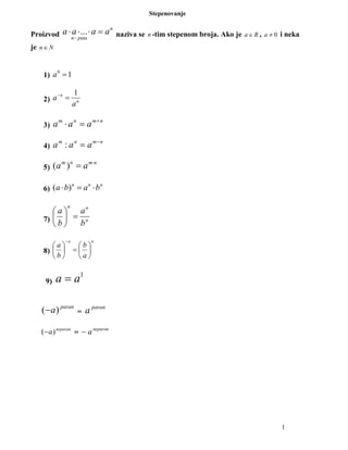 1
Stepenovanje
Proizvod ... n
n puta
a a a a
−
⋅ ⋅ ⋅ = naziva se n -tim stepenom broja. Ako je Ra∈ , 0≠a i neka
je Nn∈
1) 10
=a
2) n
n
a
a
1
=−
3)
nmnm
aaa +
=⋅
4)
nmnm
aaa −
=:
5)
nmnm
aa ⋅
=)(
6) ( )n n n
a b a b⋅ = ⋅
7) n
nn
b
a
b
a
=





8)
nn
a
b
b
a






=





−
9)
1
a a=
paran
a)(− =
paran
a
neparan
a)(− =
neparan
a−
 