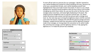 To start off we took our pictures for our campaign. I decide I wanted to 
use a white background instead of a black backdrop this was, because my 
artist was a young black female, and a white backdrop would have 
highlighted her face and made it look more bold. If I were to use a black 
background I would’ve faced problems with the font colours and trouble 
changing my artist’s face colour. As, you see the artist on the has a very 
orangey colour tone face, and some light shadowing in the back. The 
original picture’s brightness was 51 and the contrast was -23, which 
meant the picture was uneven and left the picture with a orange tone 
look. So, the next step was to bring the brightness down and the contrast 
up to even the picture, however this still left the picture orange and very 
shadowy. I played around with the saturation and the lightness trying to 
make it less orangey, so I brang down the saturation to 13, which made 
the artist face less orange, and the lightness went to 7. By upping the 
lightness to 7 it made the picture less shadowy. 
 