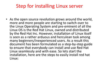 Step for installing Linux server
• As the open source revolution grows around the world,
more and more people are starting to switch over to
the Linux Operating System and pre-eminent of all the
Linux OS is the Red Hat Linux, owned and distributed
by the Red Hat Inc. However, installation of Linux itself
is seen as a rather arduous and herculean task among
many beginners/inexperienced users. As a result this
document has been formulated as a step-by-step guide
to ensure that everybody can install and use Red Hat
Linux seamlessly and with ease. So lets start the
installation, here are the steps to easily install red hat
Linux:
 