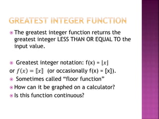 The greatest integer function returns the
greatest integer LESS THAN OR EQUAL TO the
input value.
 Greatest integer notation: f(x) = 𝑥
or 𝑓 𝑥 = 𝑥 (or occasionally f(x) = [x]).
 Sometimes called “floor function”
 How can it be graphed on a calculator?
 Is this function continuous?
 