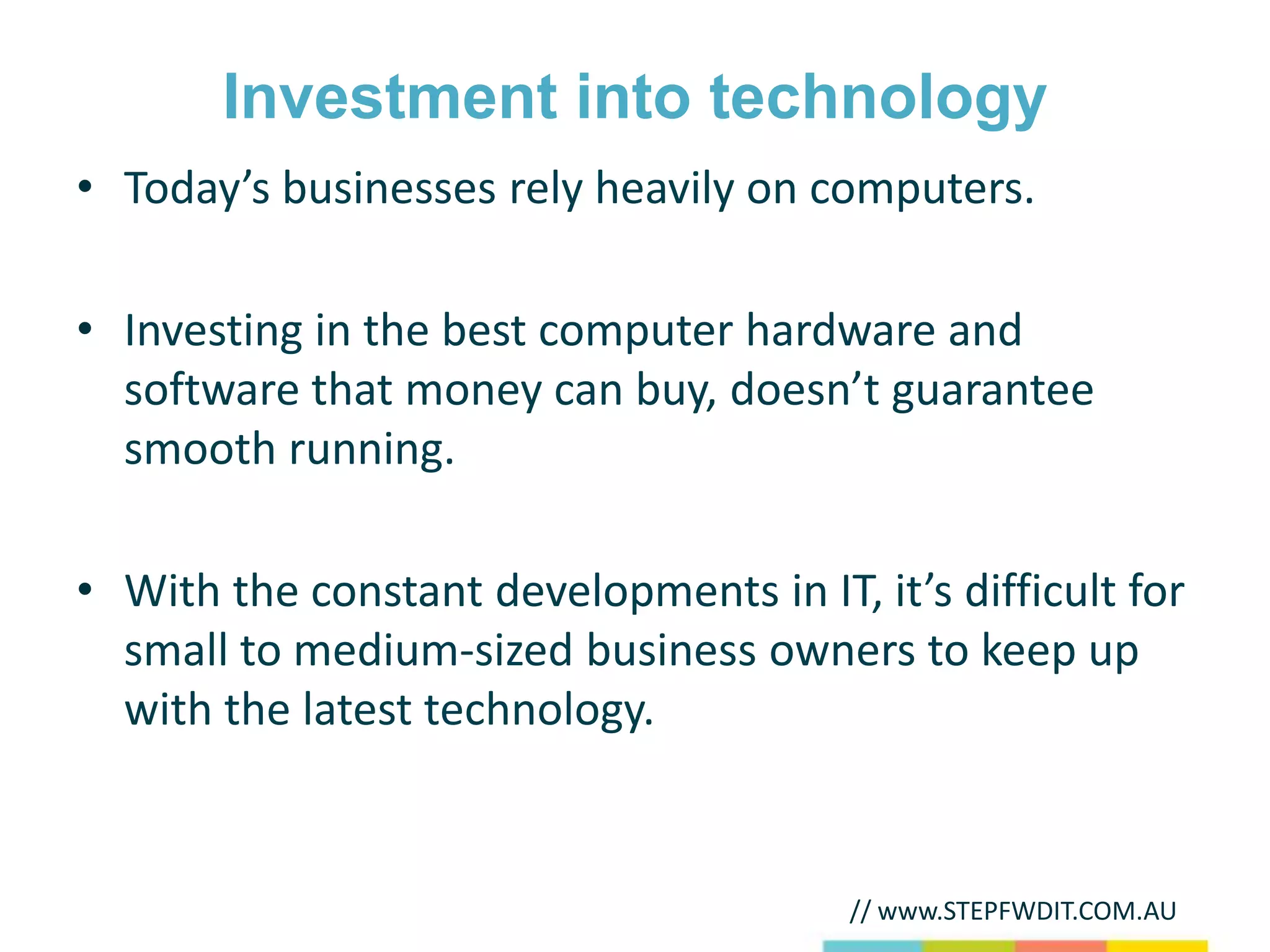 Investment into technology
• Today’s businesses rely heavily on computers.

• Investing in the best computer hardware and
  software that money can buy, doesn’t guarantee
  smooth running.

• With the constant developments in IT, it’s difficult for
  small to medium-sized business owners to keep up
  with the latest technology.


                                        // www.STEPFWDIT.COM.AU
 
