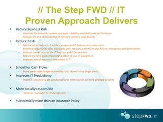 // The Step FWD // IT
          Proven Approach Delivers
•   Reduce Business Risk
     –   Improves the network, systems and apps reliability, availability and performance
     –   Reduces the risk of unexpected IT network, systems, apps failures
•   Reduce Costs
     –   Reduce the actual cost of sudden, unexpected IT Failures and onsite visits
     –   Minimise opportunity costs associated with network, systems or apps failure; strengthens competitiveness
     –   Reduces overall costs of the IT function and IT Service fees
     –   Reduce the Total Cost of Ownership (TCO) of your IT equipment
     –   Improves overall return on investment in IT

•   Smoother Cash Flows
     –   More predictable budgeted monthly costs (down to the single users)
•   Improves IT Productivity
     –   Improve utilisation & Job satisfaction of IT Professionals on more strategic projects


•   More socially responsible
     –   “Greener” approach to IT Management

•   Substantially more than an insurance Policy
 