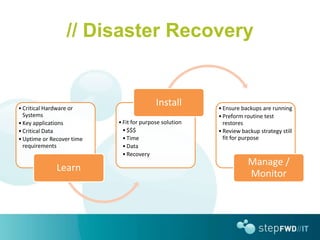 // Disaster Recovery


• Critical Hardware or
                                          Install       • Ensure backups are running
  Systems                                               • Preform routine test
• Key applications         • Fit for purpose solution     restores
• Critical Data              • $$$                      • Review backup strategy still
• Uptime or Recover time     • Time                       fit for purpose
  requirements               • Data
                             • Recovery
                                                                   Manage /
              Learn
                                                                   Monitor
 