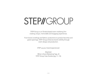 STEP Group is an Omaha-based event marketing firm
       creating unique, memorable and engaging experiences.

From brand unveilings and fashion productions to product launches and
    grand openings, STEP Group enhances brand visibility through
                    event design and production.



                  STEP up your brand experiences!

                             Attached:
                  What is Event Marketing? (pg. 2)
                STEP Group Case Studies (pg. 3 – 16)




                                - 1 -	
  
 