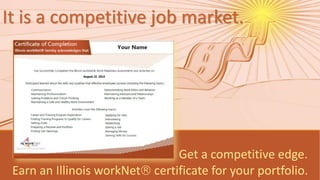 It is a competitive job market. 
Get a competitive edge. 
Earn an Illinois workNet certificate for your portfolio. 
Illinois workNet is sponsored by the Department of Commerce and Economic Opportunity. 9/2014 v2 
 