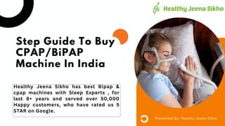 Healthy Jeena Sikho has best Bipap &
cpap machines with Sleep Experts , for
last 8+ years and served over 50,000
Happy customers, who have rated us 5
STAR on Google.
Presented By: Healthy Jeena Sikho
Step Guide To Buy
CPAP/BiPAP
Machine In India
 