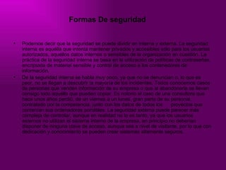 Formas De seguridad   Podemos decir que la seguridad se puede dividir en interna y externa. La seguridad interna es aquélla que intenta mantener privados y accesibles sólo para los usuarios autorizados, aquellos datos internos o sensibles de la organización en cuestión. La práctica de la seguridad interna se basa en la utilización de políticas de contraseñas, encriptada de material sensible y control de acceso a los contenedores de información.  De la seguridad interna se habla muy poco, ya que no se denuncian o, lo que es peor, no se llegan a descubrir la mayoría de los incidentes. Todos conocemos casos de personas que venden información de su empresa o que al abandonarla se llevan consigo todo aquello que pueden copiar. Es notorio el caso de una consultora que hace unos años perdió, de un viernes a un lunes, gran parte de su personal, contratado por la competencia, junto con los datos de todos los  proyectos que contenían sus ordenadores portátiles. La seguridad externa puede parecer más compleja de controlar, aunque en realidad no lo es tanto, ya que los usuarios externos no utilizan el sistema interno de la empresa, en principio no deberían disponer de ninguna clave de acceso, aunque sea a nivel de visitante, por lo que con dedicación y conocimiento se pueden crear sistemas altamente seguros. 