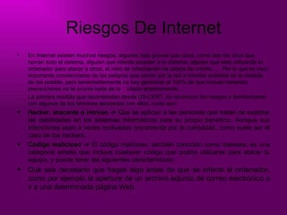 Riesgos De Internet En Internet existen muchos riesgos, algunos más graves que otros, como son los virus que borran todo el sistema, alguien que intente acceder a tu sistema, alguien que este utilizando tu ordenador para atacar a otros, el robo de información de tarjeta de crédito, … Por lo que es muy importante concienciarse de los peligros que corren por la red e intentar evitarlos en la medida de los posible, pero lamentablemente no hay garantías al 100% de que incluso tomando  precauciones no te ocurra nada de lo  citado anteriormente.  La primera medida que recomiendan desde US-CERT, es reconocer los riesgos y familiarizarse  con algunos de los términos asociados con ellos, como son:  Hacker, atacante o intruso ->  Que se aplican a las personas que tratan de explotar las debilidades en los sistemas informáticos para su propio beneficio. Aunque sus intenciones sean a veces motivadas únicamente por la curiosidad, como suele ser el caso de los hackers. Código malicioso ->  El código malicioso, también conocido como malware, es una categoría amplia que incluye cualquier código que podría utilizarse para atacar tu equipo, y puede tener las siguientes características:  Que sea necesario que hagas algo antes de que se infecte el ordenador, como por ejemplo la apertura de un archivo adjunto de correo electrónico o ir a una determinada página Web. 