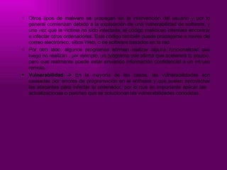 Otros tipos de malware se propagan sin la intervención del usuario y por lo general comienzan debido a la explotación de una vulnerabilidad de software, y una vez que la víctima ha sido infectada, el código malicioso intentará encontrar e infectar otros ordenadores. Este código también puede propagarse a través del correo electrónico, sitios Web, o de software basados en la red. Por otro lado, algunos programas afirman realizar alguna funcionalidad que luego no realizan , por ejemplo, un programa que afirma que acelerará tu equipo, pero que realmente puede estar enviando información confidencial a un intruso remoto. Vulnerabilidad ->  En la mayoría de los casos, las vulnerabilidades son causadas por errores de programación en el software y que suelen aprovechar los atacantes para infectar tu ordenador, por lo que es importante aplicar las  actualizaciones o parches que se solucionan las vulnerabilidades conocidas.  