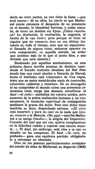 davía no visto juntos, ya nos tiene la fama —que
será nueva— de su obra. Lo cierto es que Mallar-
mé siente entonces el desquicio de su presencia
en el mundo, la identidad borrosa, y como ataca-
da, de tener un destino sin fijeza. ¿Cómo reaccio-
na? La desilusión, la exaltación, la angustia, el
hastío de lo «ya visto»; pero porque se trata de
alguien que no renuncia sino en esa última ins-
tancia es, todo el tiempo, más que un espejismo:
el llamado de alguna cima; entonces aparece en
esta composición, en aquella estrofa, un ardor
que sostiene más de lo que el poeta dice, y una
sintaxis que será síntesis.)
Dominado por aquellos sentimientos, en esta
primera época escribe poemas de distinto tono:
desde el huraño realismo idealista del Mal Sino
donde hay una cruel alusión a Gerardo de Nerval,
hasta el erotismo casi «chocante» de Una negra,
texto que su autor consideraba vacío de contenido,
solamente «plástico y exterior». De su desengaño
al no comprobar el mundo como una presencia ar-
moniosa total, surge una desazón metafísica: el
Azul —el cielo— simboliza los valores unidos, pero
ausentes de la pobre realización humana y, en con-
secuencia, la tentación espiritual de conseguirlos
mediante la gracia del dolor. Pero este dolor tiene
también su duro, despechado axioma: «¡El cielo
está muerto!» y para no caer en la nada que intu-
ye, recurre a la Materia. «He aquí —escribe Mallar-
mé a su amigo Cazalis—, la alegría del Impotente.
Cansado del mal que me roe, quiero complacerme
en la felicidad común y esperar una oscura muer-
te...». El Azul, sin embargo, está vivo y se oye su
desafío en las campanas. El Azul —lo otro, no
probado— gana una equívoca partida: obligándo-
lo a extremar su obsesión.
Otro de los poemas particularmente revelador
del estado de alma de Mallarmé, es Angustia (1864)
10
 
