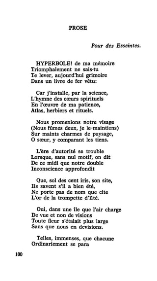 PROSE
Pour des Esseintes.
HYPERBOLE! de ma mémoire
Triomphalement ne sais-tu
Te lever, aujourd'hui grimoire
Dans un livre de fer vêtu:
Car j'installe, par la science,
L'hymne des cœurs spirituels
En l'œuvre de ma patience,
Atlas, herbiers et rituels.
Nous promenions notre visage
(Nous fûmes deux, je le »maintiens)
Sur maints charmes de paysage,
O sœur, y comparant les tiens.
L'ère d'autorité se trouble
Lorsque, sans nul motif, on dit
De ce midi que notre double
Inconscience approfondit
Que, sol des cent iris, son site,
Ils savent s'il a bien été,
Ne porte pas de nom que cite
L'or de la trompette d'Été.
Oui, dans une île que l'air charge
De vue et non de visions
Toute fleur s'étalait plus large
Sans que nous en devisions.
Telles, immenses, que chacune
Ordinariement se para
100
 
