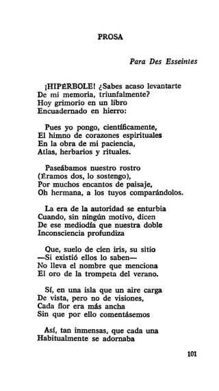 PROSA
Para Des Esseinies
¡HIPÉRBOLE! ¿Sabes acaso levantarte
De mi memoria, triunfalmente?
Hoy grimorio en un libro
Encuadernado en hierro:
Pues yo pongo, científicamente,
El himno de corazones espirituales
En la obra de mi paciencia,
Atlas, herbarios y rituales.
Paseábamos nuestro rostro
(Éramos dos, lo sostengo),
Por muchos encantos de paisaje.
Oh hermana, a los tuyos comparándolos.
La era de la autoridad se enturbia
Cuando, sin ningún motivo, dicen
De ese mediodía que nuestra doble
Inconsciencia profundiza
Que, suelo de cien iris, su sitio
—Si existió ellos lo saben—
No lleva el nombre que menciona
El oro de la trompeta del verano.
Sí, en una isla que un aire carga
De vista, pero no de visiones,
Cada flor era más ancha
Sin que por ello comentásemos
Así, tan inmensas, que cada una
Habitualmente se adornaba
101
 