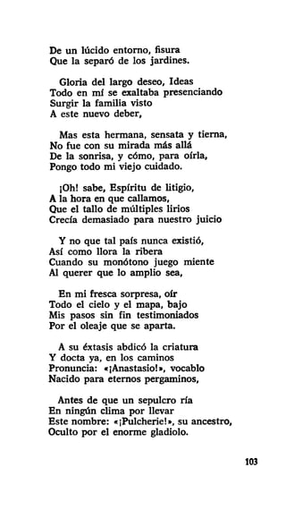 De un lúcido entorno, fisura
Que la separó de los jardines.
Gloría del largo deseo, Ideas
Todo en mí se exaltaba presenciando
Surgir la familia visto
A este nuevo deber.
Mas esta hermana, sensata y tierna,
No fue con su mirada más allá
De la sonrisa, y cómo, para oírla,
Pongo todo mi viejo cuidado.
¡Oh! sabe, Espíritu de litigio,
A la hora en que callamos,
Que el tallo de múltiples lirios
Crecía demasiado para nuestro juicio
Y no que tal país nunca existió,
Así como llora la ribera
Cuando su monótono juego miente
Al querer que lo amplio sea,
En mi fresca sorpresa, oír
Todo el cielo y el mapa, bajo
Mis pasos sin fin testimoniados
Por el oleaje que se aparta.
A su éxtasis abdicó la criatura
Y docta ya, en los caminos
Pronuncia: «¡Anastasio!», vocablo
Nacido para eternos pergaminos,
Antes de que un sepulcro ría
En ningún clima por llevar
Este nombre: «¡Pulcherie!», su ancestro.
Oculto por el enorme gladiolo.
103
 