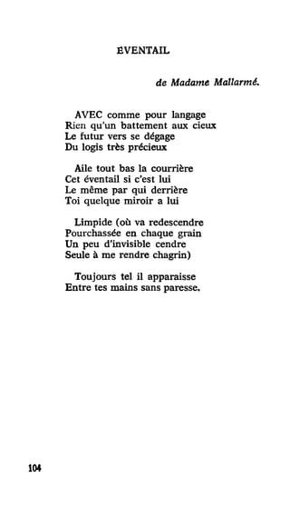 ÉVENTAIL
de Madame Mallarmé.
AVEC comme pour langage
Rien qu'un battement aux cieux
Le futur vers se dégage
Du logis très précieux
Aile tout bas la courrière
Cet éventail si c'est lui
Le même par qui derrière
Toi quelque miroir a lui
Limpide (où va redescendre
Pourchassée en chaque grain
Un peu d'invisible cendre
Seule à me rendre chagrin)
Toujours tel il apparaisse
Entre tes mains sans paresse.
104
 