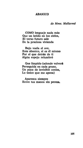 ABANICO
de Mme. Mallarmé
COMO lenguaje nada más
Que un latido en los cielos,
El verso futuro sale
De la preciosa vivienda
Bajo vuela el ave,
Este abanico, si es él mismo
Por el que detrás de ti
Algún espejo relumbró
Que límpido (adonde volverá
Perseguida en cada grano,
Un poco de invisible ceniza,
Lo único que me apena)
Aparezca siempre
Entre tus manos sin pereza.
105
 
