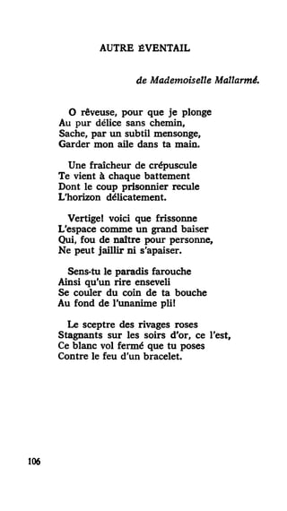 AUTRE ÉVENTAIL
de Mademoiselle Mallarmé.
O rêveuse, pour que je plonge
Au pur délice sans chemin.
Sache, par un subtil mensonge,
Garder mon aile dans ta main.
Une fraîcheur de crépuscule
Te vient à chaque battement
Dont le coup prisonnier recule
L'horizon délicatement.
Vertige! voici que frissonne
L'espace comme un grand baiser
Qui, fou de naître pour personne.
Ne peut jaillir ni s'apaiser.
Sens-tu le paradis farouche
Ainsi qu'un rire enseveli
Se couler du coin de ta bouche
Au fond de l'unanime pli!
Le sceptre des rivages roses
Stagnants sur les soirs d'or, ce l'est.
Ce blanc vol fermé que tu poses
Contre le feu d'un bracelet.
106
 