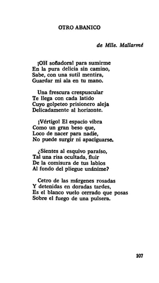 OTRO ABANICO
de Mlle. Mallarmé
¡OH soñadora! para sumirme
En la pura delicia sin camino,
Sabe, con una sutil mentira.
Guardar mi ¿da en tu mano.
Una frescura crespuscular
Te llega con cada latido
Cuyo golpeteo prisionero aleja
Delicadamente al horizonte.
¡Vértigo! El espacio vibra
Como un gran beso que.
Loco de nacer para nadie,
No puede surgir ni apaciguarse.
¿Sientes al esquivo paraíso,
Tal una risa ocultada, fluir
De la comisura de tus labios
Al fondo del pliegue unánime?
Cetro de las márgenes rosadas
Y detenidas en doradas tardes,
Es el blanco vuelo cerrado que posas
Sobre el fuego de una pulsera.
107
 