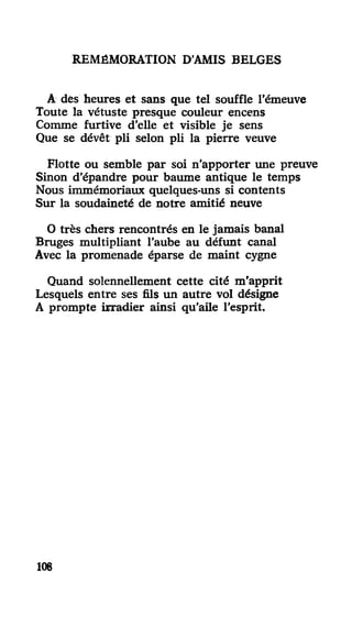REMÉMORATION D'AMIS BELGES
A dés heures et sans que tel souffle l'émeuve
Toute la vétusté presque couleur encens
Comme furtive d'elle et visible je sens
Que se dévêt pli selon pli la pierre veuve
Flotte ou semble par soi n'apporter une preuve
Sinon d'épandre pour baume antique le temps
Nous immémoriaux quelques-uns si contents
Sur la soudaineté de notre amitié neuve
O très chers rencontrés en le jamais banal
Bruges multipliant l'aube au défunt canal
Avec la promenade éparse de maint cygne
Quand solennellement cette cité m'apprit
Lesquels entre ses fils un autre vol désigne
A prompte irradier ainsi qu'aile l'esprit.
105
 