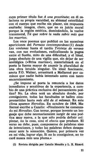 cuyo primer título fue A una prostituta-, en él re-
laciona su propia vacuidad, su abismal esterilidad
con el cuerpo que recibe sin placer, sin respuesta
exaltada: imagen, claro, que no es juicio moral
porque la región estética, dominándolo, la vuelve
transmoral, Tú que sobre la nada sabes más que
los muertos.
Los once poemas que publicó en las sucesivas
apariciones del Parnaso contemporáneo (Y) desde
Las ventanas hasta el tardío Tristeza de verano
van, con sus evoluciones, radicalizando la pugna
entre el Sueño, mito de una dificultad, y el Ideal,
juego absoluto de una vigilia que, sin dejar de ser
nostálgica («Brisa marina»), materializará en el
poeta la fuerza mayor de asumir la pluralidad de
una obra intuida singular. Un ideal fascinante,
anota P.O. Walzer, arrastrará a Mallarmé por ca-
minos que nadie había intentado antes con tanto
encarnizamiento.
¿Se impone al poeta la renuncia a los datos
inmediatos y sensitivos de la experiencia, a cam-
bio de una práctica exclusiva del pensamiento poé-
tico? No. La obra será un absoluto donde, por
consiguiente, todas las facultades se hallen com-
prometidas hasta más allá de si mismas. En este
clima aparece Herodios. En octubre de 1864, Ma-
llarmé escribe a Cazalis: «Finalmente he comenza-
do mi Herodías. Con terror, porque invento un len-
guaje que debe necesariamente surgir de una poé-
tica muy nueva, a la que sólo podría definir así:
pintar, no la cosa, sino el efecto que produce. El
verso no debe, pues, componerse de palabras sino
de intenciones, y todas las palabras deben desapa-
recer ante la sensación. Quiero, por primera vez
en mi vida, lograr algo. Si no lo consiguiese, no to-
caré nunca más una pluma.»
(1) Revista dirigida por Catulle Mendés y L. X. Ricard.
11
 