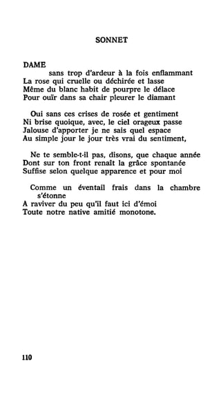 SONNET
DAME
sans trop d'ardeur à la fois enflammant
La rose qui cruelle ou déchirée et lasse
Même du blanc habit de pourpre le délace
Pour ouïr dans sa chair pleurer le diamant
Oui sans ces crises de rosée et gentiment
Ni brise quoique, avec, le ciel orageux passe
Jalouse d'apporter je ne sais quel espace
Au simple jour le jour très vrai du sentiment,
Ne te semble-t-il pas, disons, que chaque année
Dont sur ton front renaît la grâce spontanée
Suffise selon quelque apparence et pour moi
Comme un éventail frais dans la chambre
s'étonne
A raviver du peu qu'il faut ici d'émoi
Toute notre native amitié monotone.
110
 