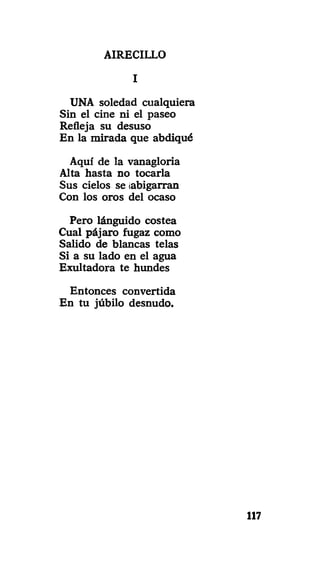 AIRECILLO
I
UNA soledad cualquiera
Sin el cine ni el paseo
Refleja su desuso
En la mirada que abdiqué
Aquí de la vanagloria
Alta hasta no tocarla
Sus cielos se ¡abigarran
Con los oros del ocaso
Pero lánguido costea
Cual pájaro fugaz como
Salido de blancas telas
Si a su lado en el agua
Exultadora te hundes
Entonces convertida
En tu júbilo desnudo.
117
 