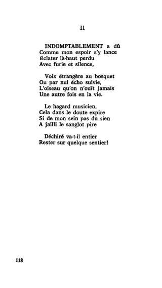 III
INDOMPTABLEMENT a dû
Comme mon espoir s'y lance
Éclater là-haut perdu
Avec furie et silence,
Voix étrangère au bosquet
Ou par nul écho suivie,
L'oiseau qu'on n'ouït jamais
Une autre fois en la vie.
Le hagard musicien,
Cela dans le doute expire
Si de mon sein pas du sien
A jailli le sanglot pire
Déchiré va-t-il entier
Rester sur quelque sentier!
118
 