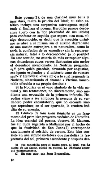 Este poema (1), de una claridad muy bella y
muy dura, realza la prueba del Ideal; su éxito es-
tético incluye una sorpresiva estratagema espiri-
tual: al finalizar el poema, Herodías parece desde-
cirse (pero con la flor ¡desnuda! de sus labios)
para confesar en seguida que espera otra cosa, sí:
algo desconocido, es decir que la creación unáni-
me se abre a sí misma sin el auxilio degradante
de una noción extranjera a su naturaleza, como lo
sería la confesión de su «mentira» sin la recurren-
cia natural, fatal a lo desconocido: ja lo posible!
En este sentido, no estaría de más extrapolar algu-
nas situaciones cuyos versos ilustrarían aún mejor
el desenlace mencionado. La Nodriza pregunta:
«¿Y para quién guardáis, devorada por angustias,
ese ignoto esplendor y el misterio vano de vuestro
ser?» Y Herodías: «Para mí»; a lo cual responde la
Nodriza, sintetizando el drama: «¡Víctima lamen-
table ofrecida a su propio destino!»
Si la Nodriza es el vago símbolo de la vida na-
tural y sus tentaciones, no directamente, sino me-
diante una evocación de la primera infancia, He-
rodías viene a ser entonces la persona de su ver-
dadero poder encantatorio, que no esconde sino
que reproduce, en el ser apartado, la crudeza iné-
dita de su energía.
El Cántico de San Juan Bautista es un frag-
mento del primitivo proyecto escénico de Herodías.
La idea esencial del poema, observa M. Mauron,
fue sin duda sugerida a Mallarmé por el hecho de
que la festividad de San Juan (2) corresponde
exactamente al solsticio de verano. Esta idea con-
siste en una simple metáfora que paraleliza la tra-
yectoria del sol, primero ascendente y después des-
(1) Fue concebida para el teatro pero, al igual que La
siesta de un fauno, quedó en poema. La Obertura apare-
ció póstumamente.
(2) En este caso, san Juan Evangelista.
12
 